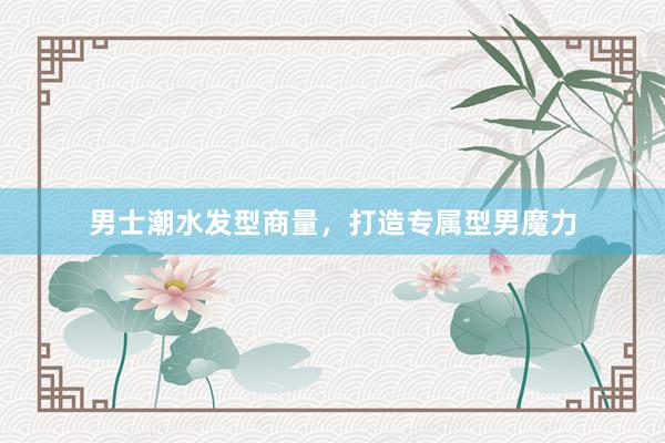 男士潮水发型商量，打造专属型男魔力